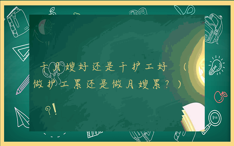 干月嫂好还是干护工好 (做护工累还是做月嫂累？)